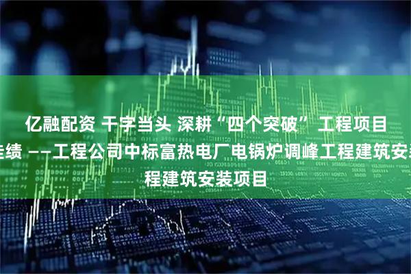 亿融配资 干字当头 深耕“四个突破” 工程项目再添佳绩 ——工程公司中标富热电厂电锅炉调峰工程建筑安装项目