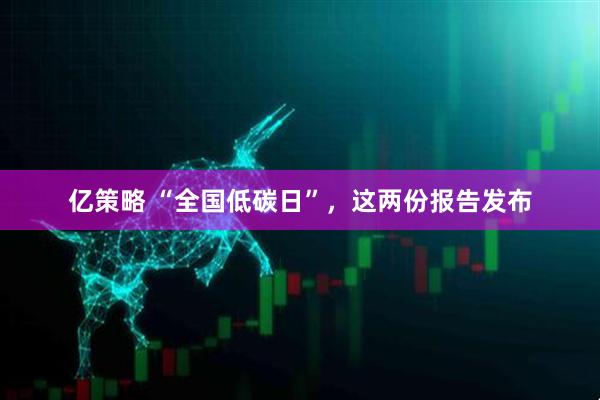 亿策略 “全国低碳日”,这两份报告发布