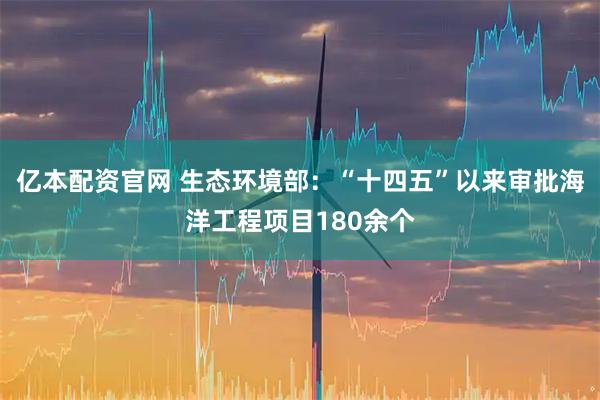 亿本配资官网 生态环境部：“十四五”以来审批海洋工程项目180余个