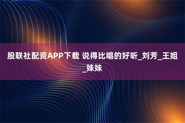 股联社配资APP下载 说得比唱的好听_刘芳_王姐_妹妹