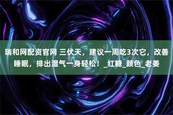 瑞和网配资官网 三伏天,建议一周吃3次它,改善睡眠,排出湿气一身轻松!_红糖_颜色_老姜