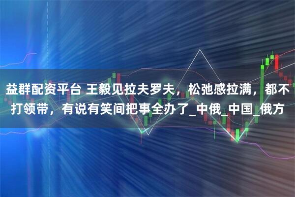 益群配资平台 王毅见拉夫罗夫,松弛感拉满,都不打领带,有说有笑间把事全办了_中俄_中国_俄方
