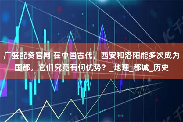 广盛配资官网 在中国古代，西安和洛阳能多次成为国都，它们究竟有何优势？_地理_都城_历史