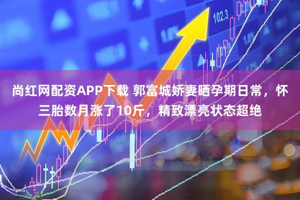 尚红网配资APP下载 郭富城娇妻晒孕期日常，怀三胎数月涨了10斤，精致漂亮状态超绝