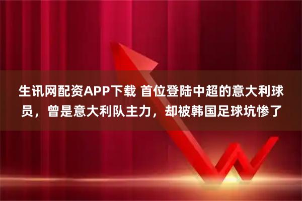 生讯网配资APP下载 首位登陆中超的意大利球员，曾是意大利队主力，却被韩国足球坑惨了