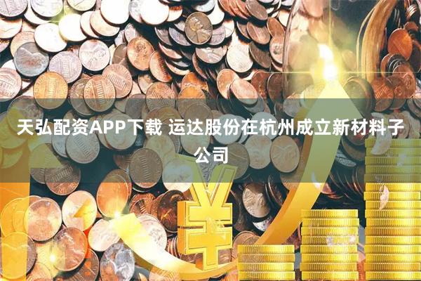 天弘配资APP下载 运达股份在杭州成立新材料子公司
