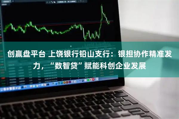创赢盘平台 上饶银行铅山支行:银担协作精准发力,“数智贷”赋能科创企业发展