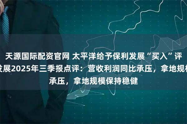 天源国际配资官网 太平洋给予保利发展“买入”评级,保利发展2025年三季报点评:营收利润同比承压,拿地规模保持稳健