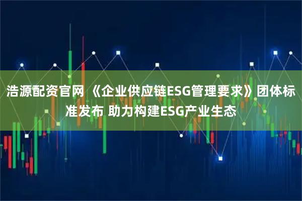 浩源配资官网 《企业供应链ESG管理要求》团体标准发布 助力构建ESG产业生态