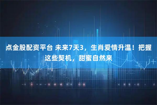 点金股配资平台 未来7天3，生肖爱情升温！把握这些契机，甜蜜自然来