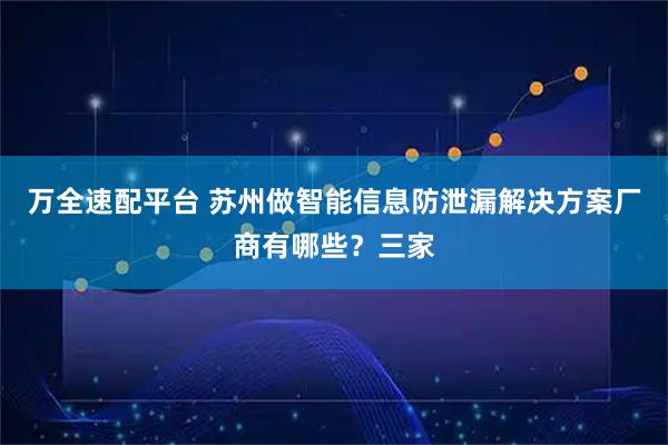 万全速配平台 苏州做智能信息防泄漏解决方案厂商有哪些？三家