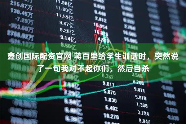 鑫创国际配资官网 蒋百里给学生训话时，突然说了一句我对不起你们，然后自杀