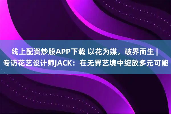 线上配资炒股APP下载 以花为媒，破界而生 | 专访花艺设计师JACK：在无界艺境中绽放多元可能