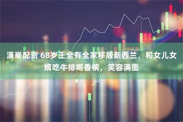 漢崋配资 68岁王全有全家移居新西兰，和女儿女婿吃牛排喝香槟，笑容满面