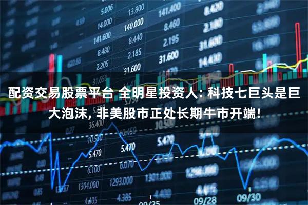 配资交易股票平台 全明星投资人: 科技七巨头是巨大泡沫, 非美股市正处长期牛市开端!