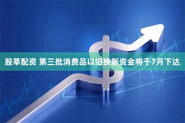 股莘配资 第三批消费品以旧换新资金将于7月下达