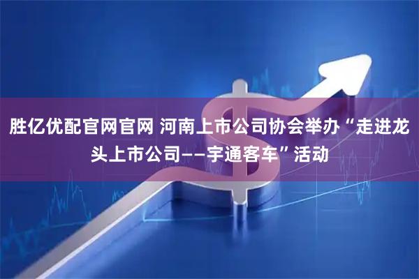 胜亿优配官网官网 河南上市公司协会举办“走进龙头上市公司——宇通客车”活动