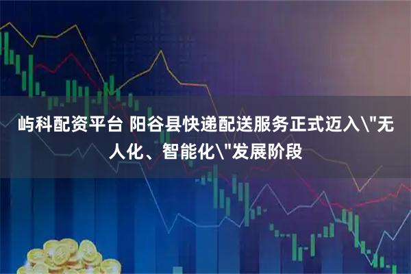 屿科配资平台 阳谷县快递配送服务正式迈入＂无人化、智能化＂发展阶段