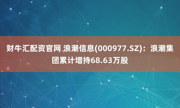 财牛汇配资官网 浪潮信息(000977.SZ)：浪潮集团累计增持68.63万股