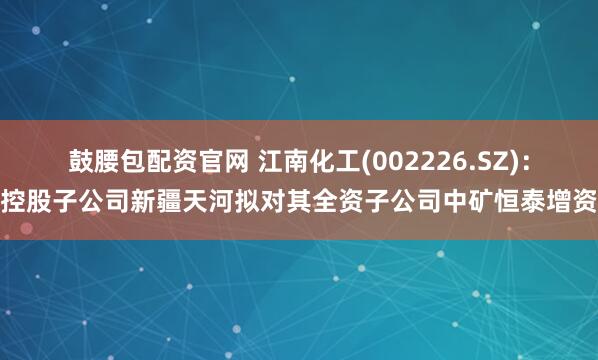 鼓腰包配资官网 江南化工(002226.SZ)：控股子公司新疆天河拟对其全资子公司中矿恒泰增资