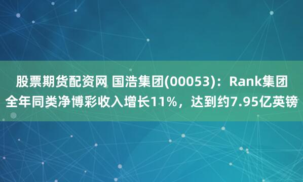 股票期货配资网 国浩集团(00053)：Rank集团全年同类净博彩收入增长11%，达到约7.95亿英镑