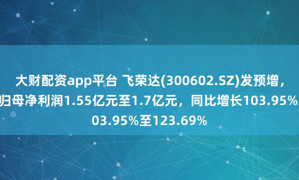 大财配资app平台 飞荣达(300602.SZ)发预增，预计上半年归母净利润1.55亿元至1.7亿元，同比增长103.95%至123.69%