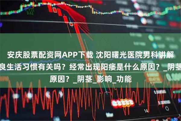 安庆股票配资网APP下载 沈阳曙光医院男科讲解：阳痿与不良生活习惯有关吗？经常出现阳痿是什么原因？_阴茎_影响_功能