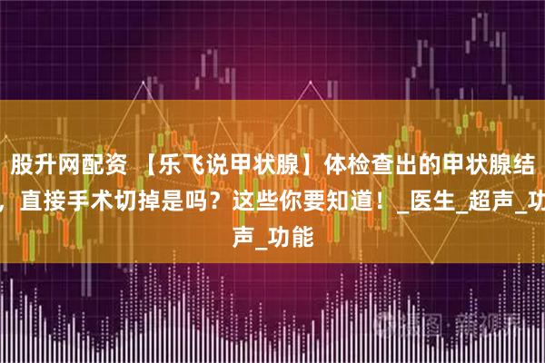 股升网配资 【乐飞说甲状腺】体检查出的甲状腺结节，直接手术切掉是吗？这些你要知道！_医生_超声_功能