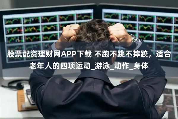 股票配资理财网APP下载 不跑不跳不摔跤，适合老年人的四项运动_游泳_动作_身体