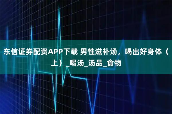 东信证券配资APP下载 男性滋补汤，喝出好身体（上）_喝汤_汤品_食物