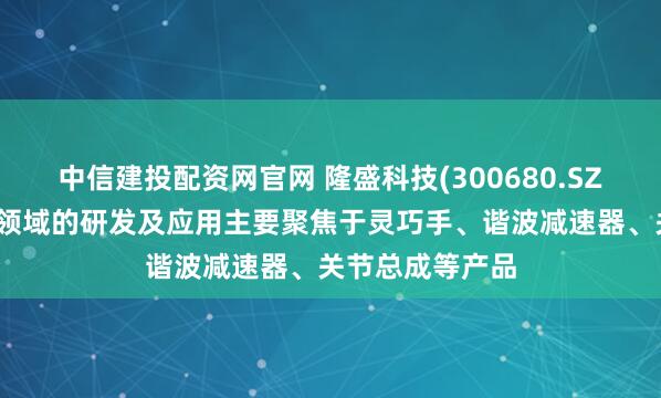 中信建投配资网官网 隆盛科技(300680.SZ)：人形机器人领域的研发及应用主要聚焦于灵巧手、谐波减速器、关节总成等产品