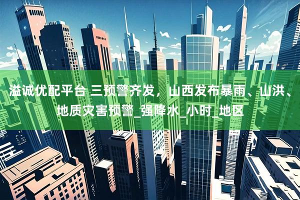 溢诚优配平台 三预警齐发，山西发布暴雨、山洪、地质灾害预警_强降水_小时_地区