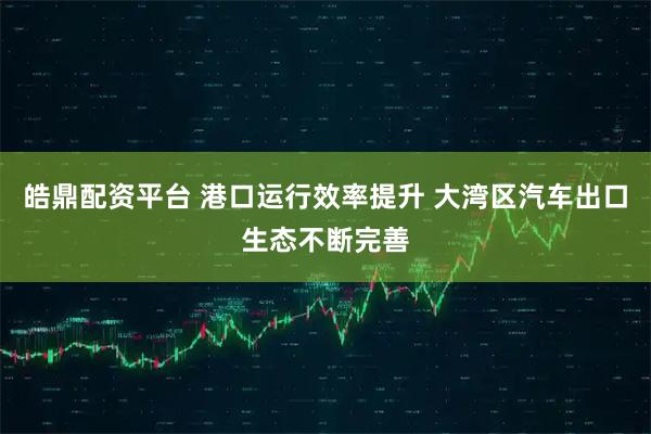 皓鼎配资平台 港口运行效率提升 大湾区汽车出口生态不断完善