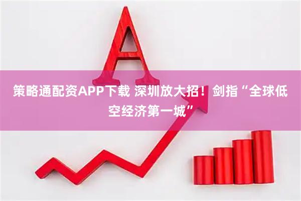 策略通配资APP下载 深圳放大招！剑指“全球低空经济第一城”