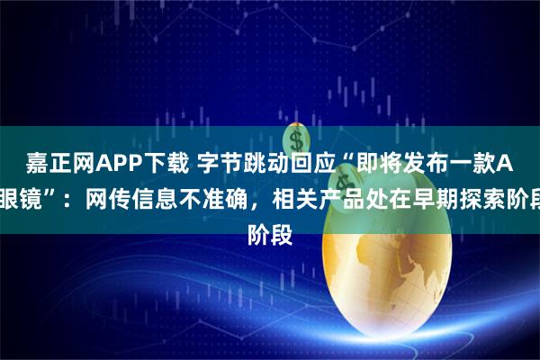 嘉正网APP下载 字节跳动回应“即将发布一款AI眼镜”：网传信息不准确，相关产品处在早期探索阶段