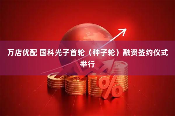 万店优配 国科光子首轮（种子轮）融资签约仪式举行