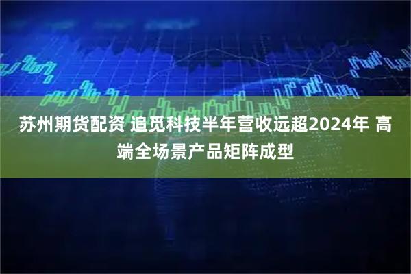 苏州期货配资 追觅科技半年营收远超2024年 高端全场景产品矩阵成型