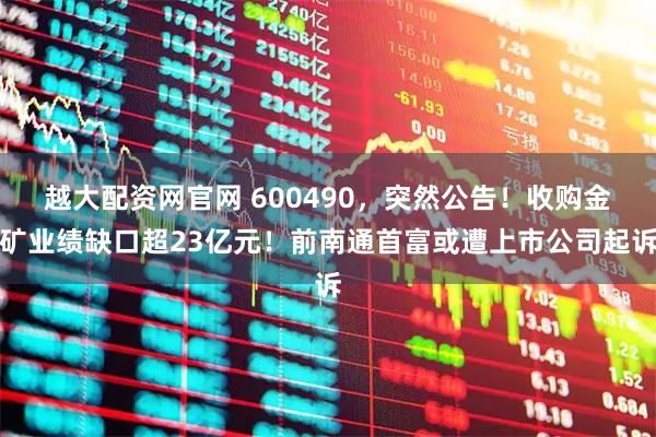 越大配资网官网 600490,突然公告!收购金矿业绩缺口超23亿元!前南通首富或遭上市公司起诉