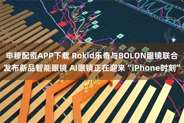 申穆配资APP下载 Rokid乐奇与BOLON眼镜联合发布新品智能眼镜 AI眼镜正在迎来“iPhone时刻”