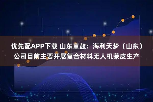优先配APP下载 山东章鼓：海利天梦（山东）公司目前主要开展复合材料无人机蒙皮生产